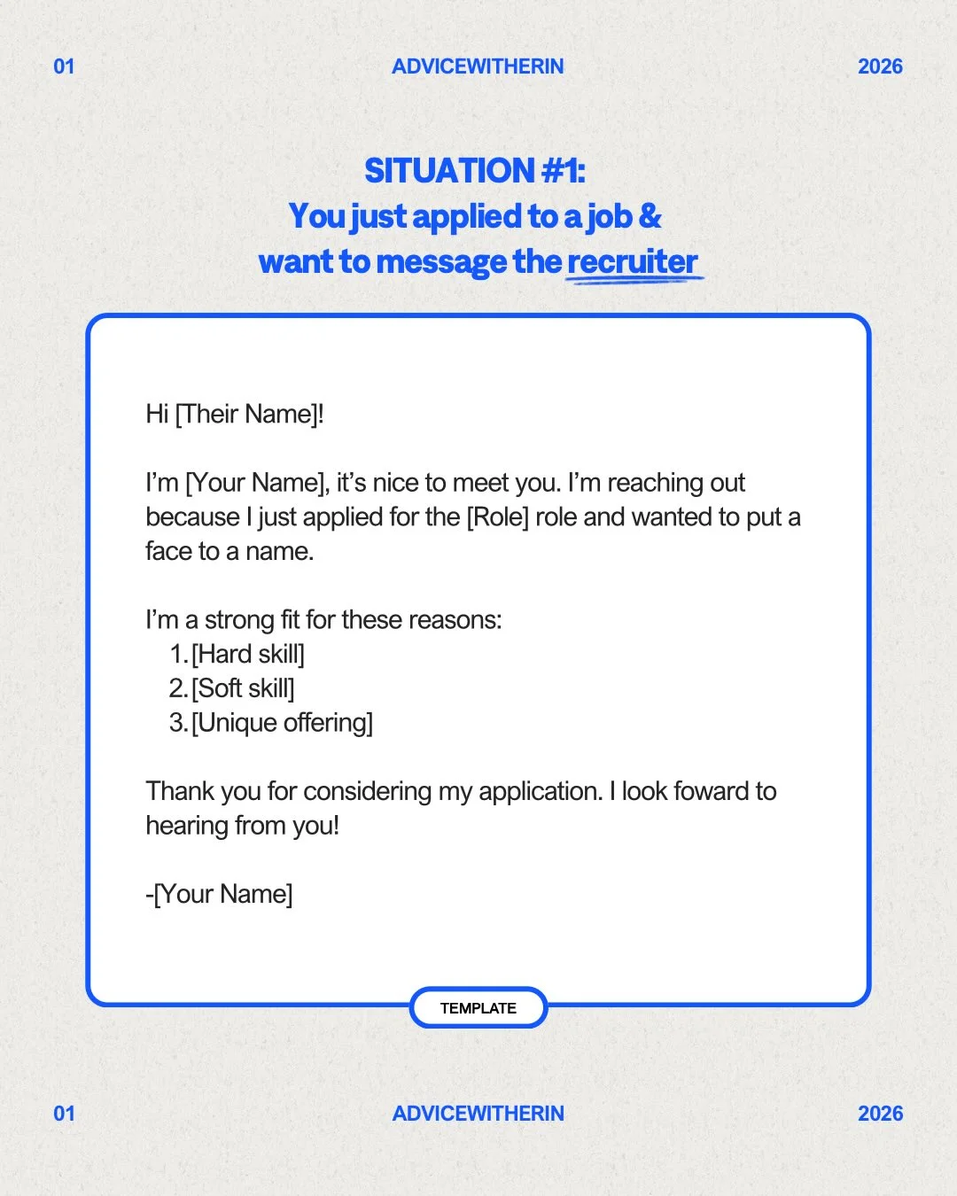 Photo by AdviceWithErin | Career & Life Advice on February 17, 2026. May be a graphic of poster, crossword puzzle and text that says '01 ADVICEWITHERIN 2026 SITUATION: #1: applied Youjustapplied to ajob & want to message the recruiter Hi [Their Name]! I'm [Your Name], it's nice to meet you. I'm reaching out because just applied for the [Role] role and wanted to put a face to a name. I'm strong fit for these reasons: 1.[Hard skill] 2.[Soft skill] 3.[Unique offering] Thank you for considering my application. I look foward to hearing from you! -[Your -[YourName] Name] TEMPLATE 01 ADVICEWITHERIN 2026'.