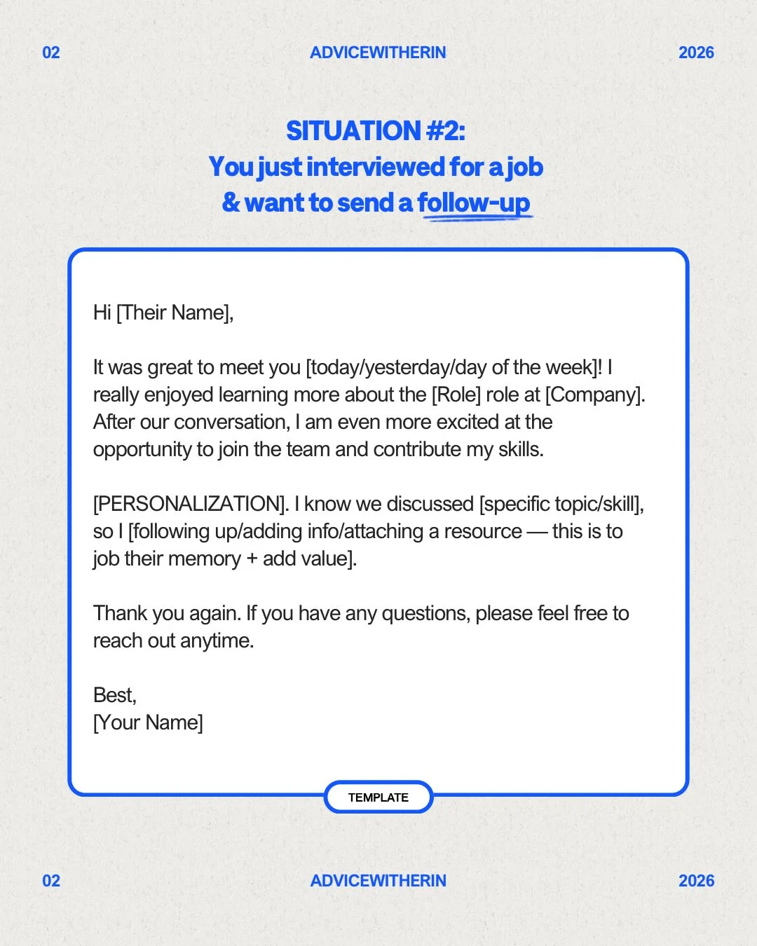 Photo by AdviceWithErin | Career & Life Advice on February 17, 2026. May be a Twitter screenshot of poster, crossword puzzle and text that says '02 ADVICEWITHERIN 2026 SITUATION #2: Youjust interviewed for ajob & want to send a follow-up Hi [Their Name], It was great to meet you [today/yesterday/day of the week]! really enjoyed learning more about the [Role] role at [Company]. After our conversation, am even more excited at the opportunity to join the team and contribute my skills. [PERSONALIZATIONJ. |know we discussed [specific topic/skill], so [following up/adding info/attaching a resource -this is to job their memory add value]. Thank you again. you have any questions, please feel free to reach out anytime. Best, [Your Name] TEMPLATE 02 ADVICEWITHERIN 2026'.